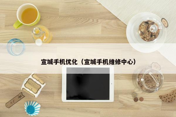 宣城手机优化（宣城手机维修中心）
