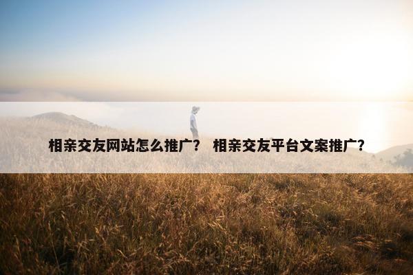 相亲交友网站怎么推广？ 相亲交友平台文案推广？