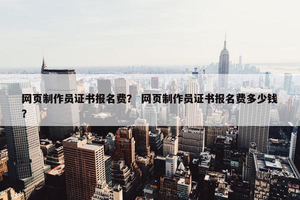 网页制作员证书报名费？ 网页制作员证书报名费多少钱？