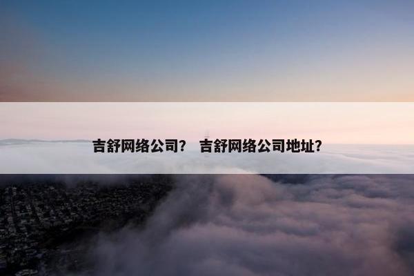 吉舒网络公司？ 吉舒网络公司地址？