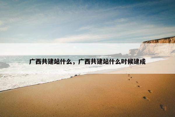 广西共建站什么，广西共建站什么时候建成