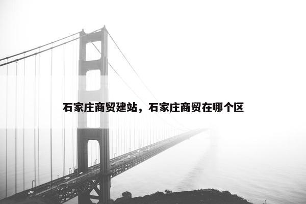 石家庄商贸建站，石家庄商贸在哪个区