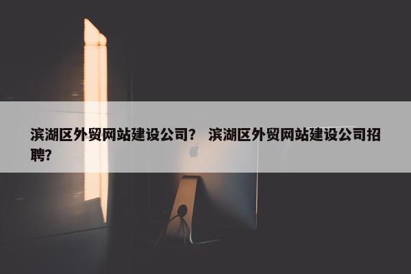 滨湖区外贸网站建设公司？ 滨湖区外贸网站建设公司招聘？