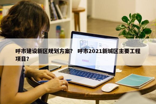 呼市建设新区规划方案？ 呼市2021新城区主要工程项目？