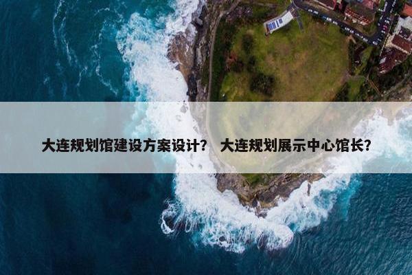 大连规划馆建设方案设计？ 大连规划展示中心馆长？