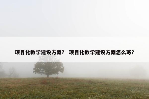 项目化教学建设方案？ 项目化教学建设方案怎么写？