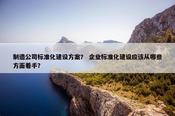 制造公司标准化建设方案？ 企业标准化建设应该从哪些方面着手？