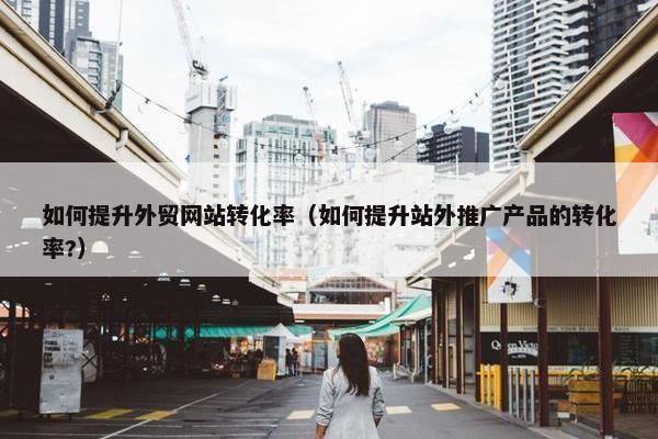 如何提升外贸网站转化率（如何提升站外推广产品的转化率?）