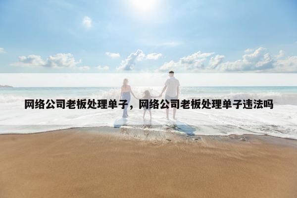 网络公司老板处理单子，网络公司老板处理单子违法吗