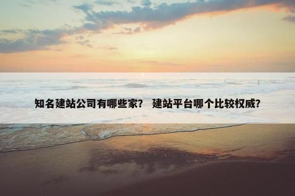 知名建站公司有哪些家？ 建站平台哪个比较权威？