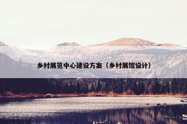 乡村展览中心建设方案（乡村展馆设计）