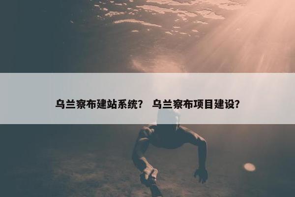 乌兰察布建站系统？ 乌兰察布项目建设？