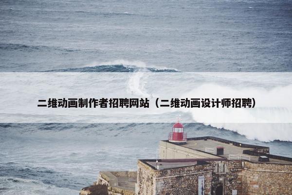 二维动画制作者招聘网站（二维动画设计师招聘）