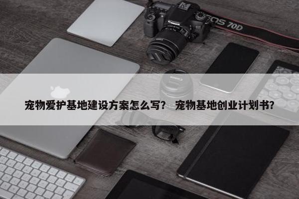 宠物爱护基地建设方案怎么写？ 宠物基地创业计划书？