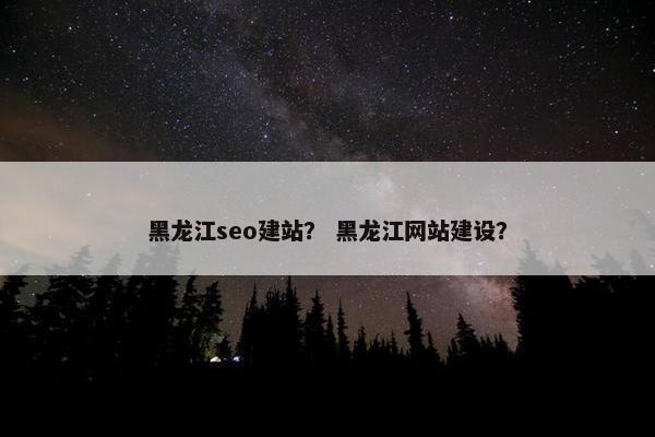 黑龙江seo建站？ 黑龙江网站建设？