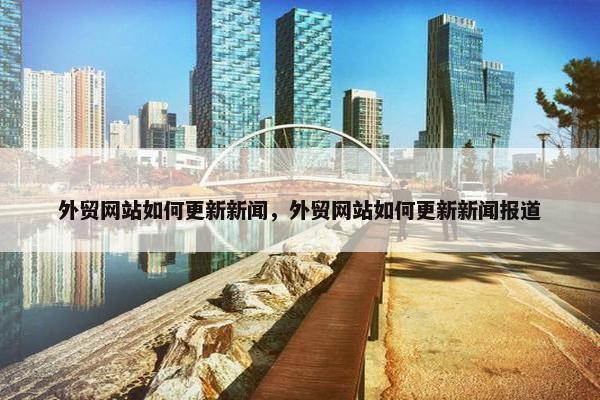 外贸网站如何更新新闻，外贸网站如何更新新闻报道