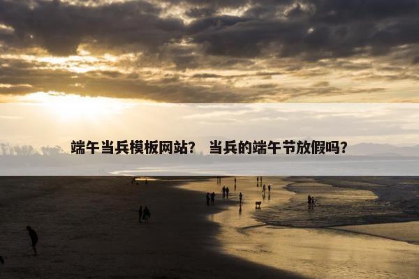 端午当兵模板网站？ 当兵的端午节放假吗？