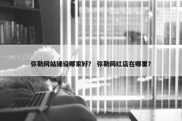 弥勒网站建设哪家好？ 弥勒网红店在哪里？