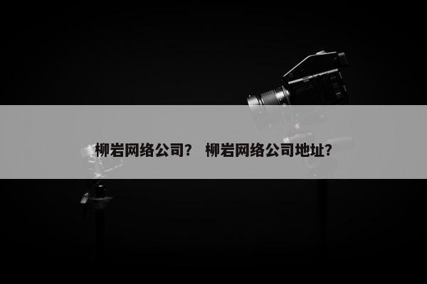柳岩网络公司？ 柳岩网络公司地址？