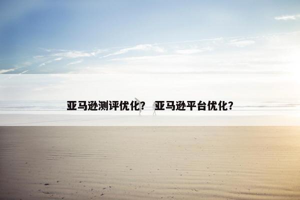 亚马逊测评优化？ 亚马逊平台优化？