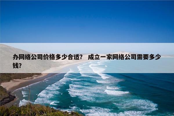 办网络公司价格多少合适？ 成立一家网络公司需要多少钱？