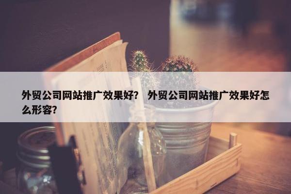 外贸公司网站推广效果好？ 外贸公司网站推广效果好怎么形容？