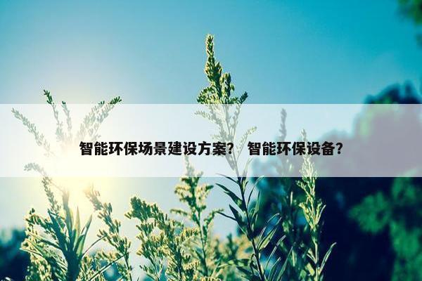 智能环保场景建设方案？ 智能环保设备？