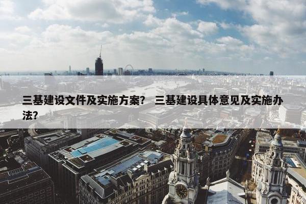 三基建设文件及实施方案？ 三基建设具体意见及实施办法？