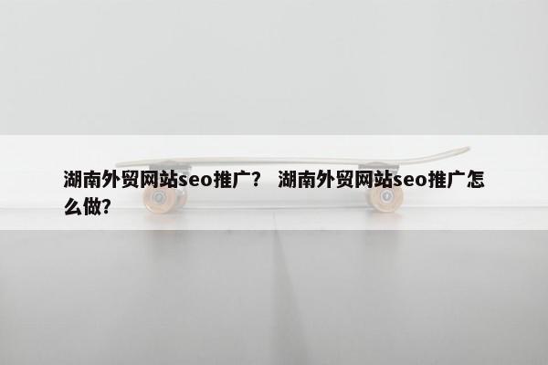 湖南外贸网站seo推广？ 湖南外贸网站seo推广怎么做？