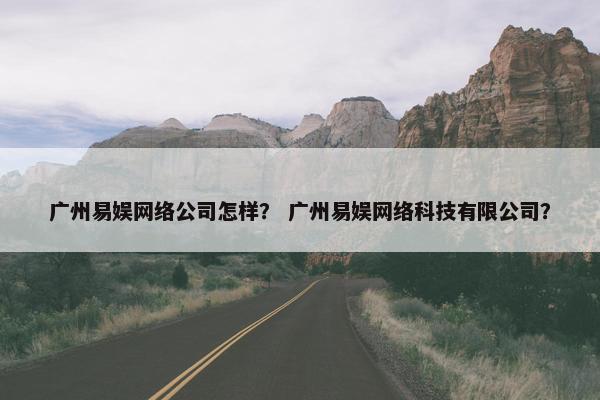 广州易娱网络公司怎样？ 广州易娱网络科技有限公司？