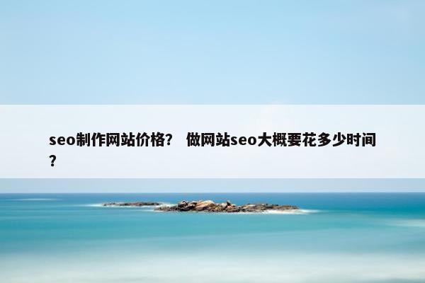 seo制作网站价格？ 做网站seo大概要花多少时间？