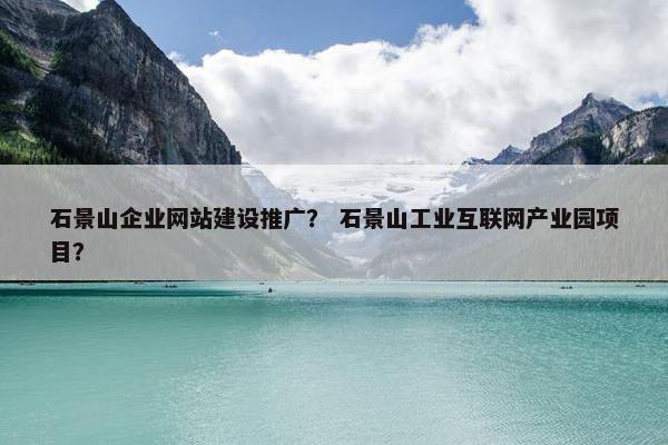 石景山企业网站建设推广？ 石景山工业互联网产业园项目？
