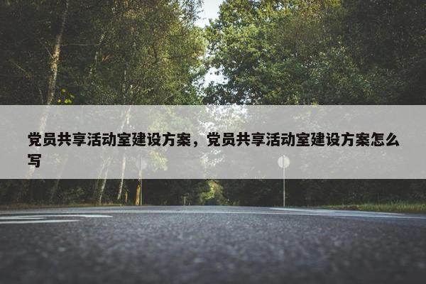 党员共享活动室建设方案，党员共享活动室建设方案怎么写