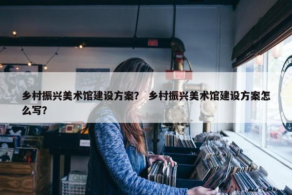 乡村振兴美术馆建设方案？ 乡村振兴美术馆建设方案怎么写？