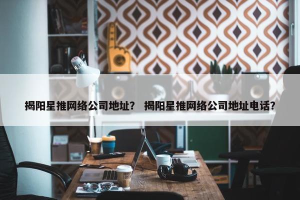 揭阳星推网络公司地址？ 揭阳星推网络公司地址电话？