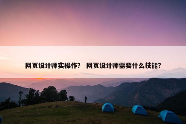 网页设计师实操作？ 网页设计师需要什么技能？