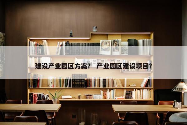 建设产业园区方案？ 产业园区建设项目？