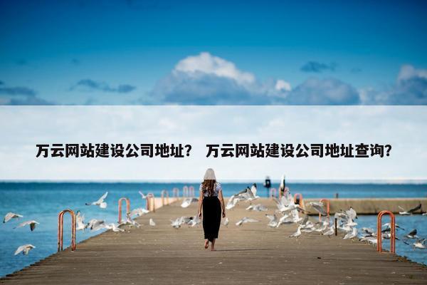 万云网站建设公司地址？ 万云网站建设公司地址查询？