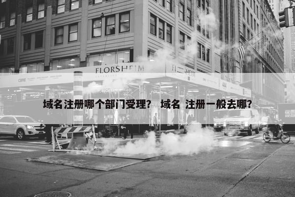 域名注册哪个部门受理？ 域名 注册一般去哪？