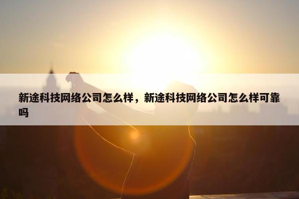 新途科技网络公司怎么样，新途科技网络公司怎么样可靠吗