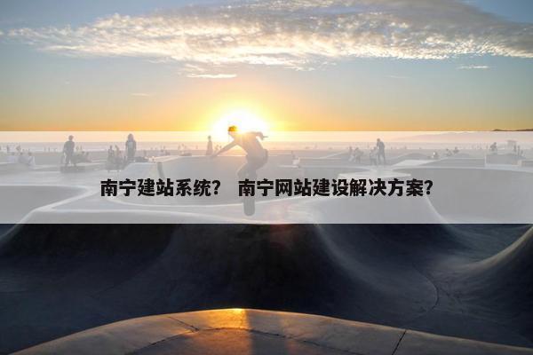 南宁建站系统？ 南宁网站建设解决方案？