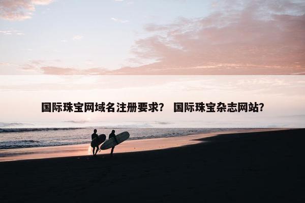 国际珠宝网域名注册要求？ 国际珠宝杂志网站？
