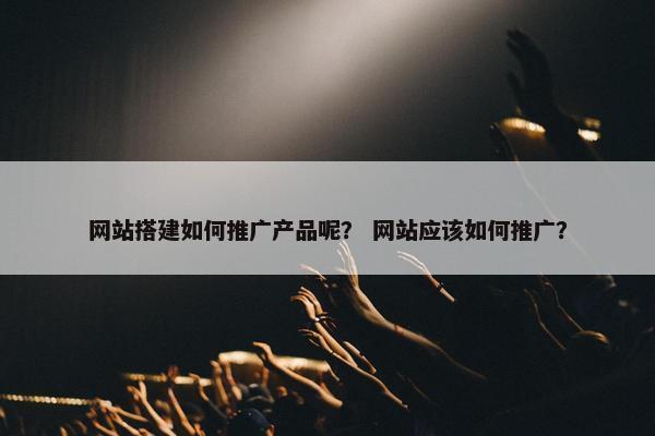 网站搭建如何推广产品呢？ 网站应该如何推广？
