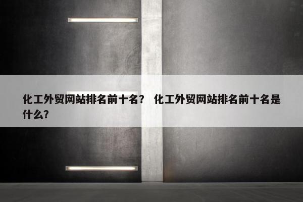 化工外贸网站排名前十名？ 化工外贸网站排名前十名是什么？