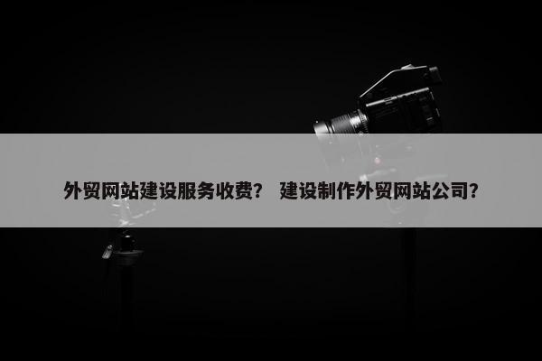 外贸网站建设服务收费？ 建设制作外贸网站公司？