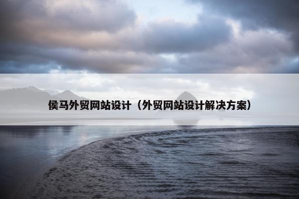侯马外贸网站设计（外贸网站设计解决方案）