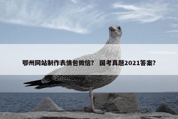 鄂州网站制作表情包微信？ 国考真题2021答案？
