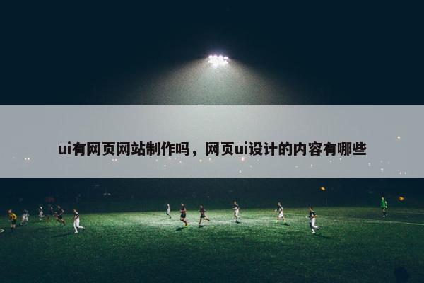 ui有网页网站制作吗，网页ui设计的内容有哪些