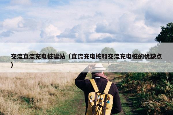 交流直流充电桩建站（直流充电桩和交流充电桩的优缺点）