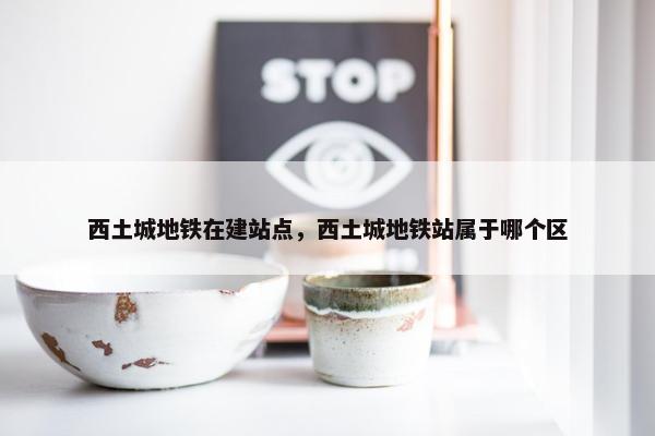 西土城地铁在建站点，西土城地铁站属于哪个区